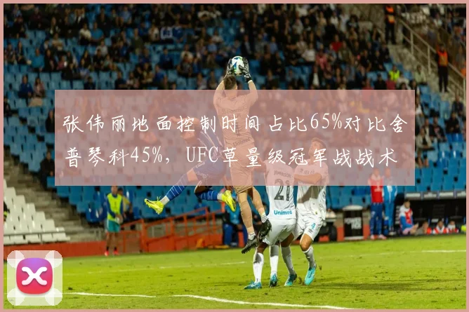 张伟丽地面控制时间占比65%对比舍普琴科45%，UFC草量级冠军战战术博弈