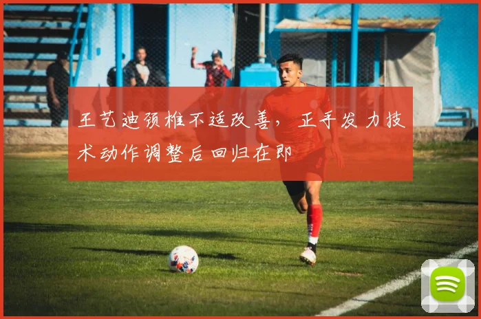 王艺迪颈椎不适改善,正手发力技术动作调整后回归在即