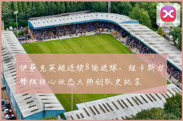 伊萨克英超连续8场进球,纽卡斯尔锋线核心状态火热创队史纪录