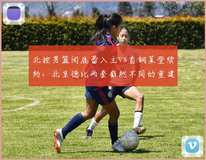 北控男篮闵鹿蕾入主vs首钢莱登续约，北京德比两套截然不同的重建哲学谁更奏效