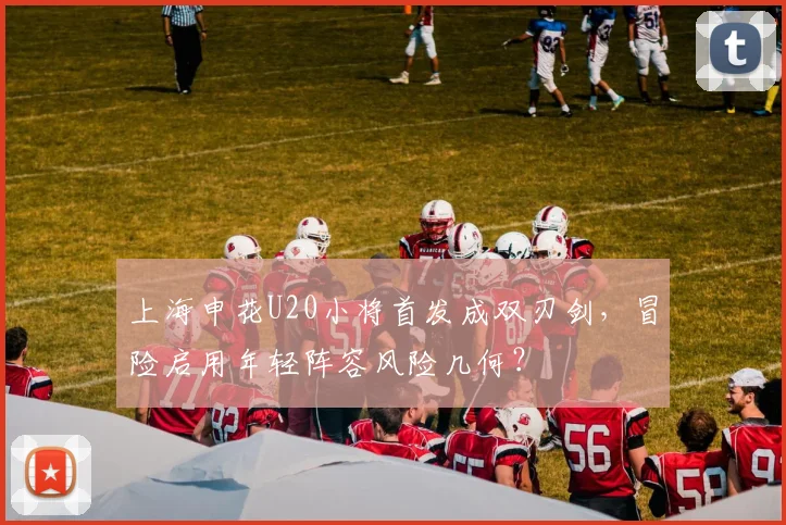 上海申花U20小将首发成双刃剑,冒险启用年轻阵容风险几何?